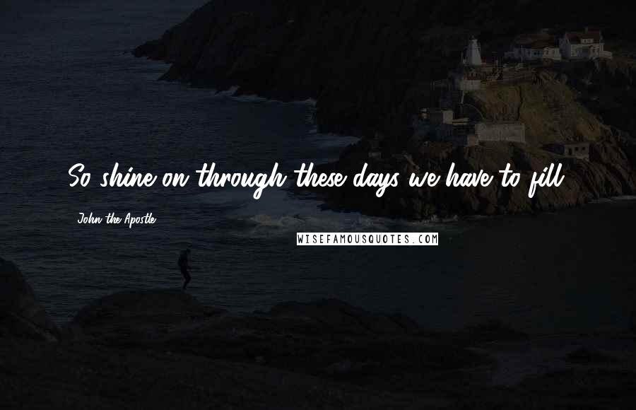 John The Apostle Quotes: So shine on through these days we have to fill.