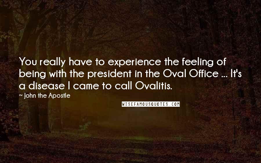 John The Apostle Quotes: You really have to experience the feeling of being with the president in the Oval Office ... It's a disease I came to call Ovalitis.
