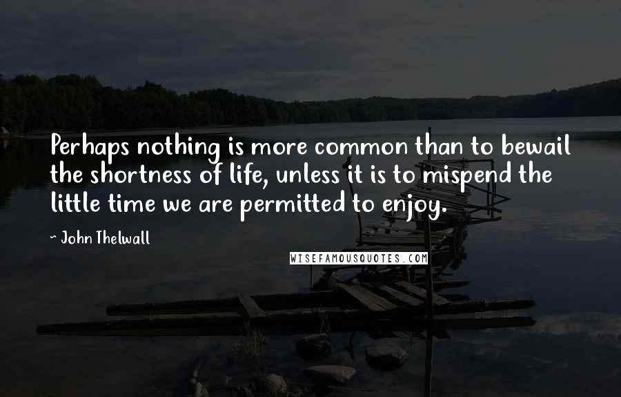 John Thelwall Quotes: Perhaps nothing is more common than to bewail the shortness of life, unless it is to mispend the little time we are permitted to enjoy.