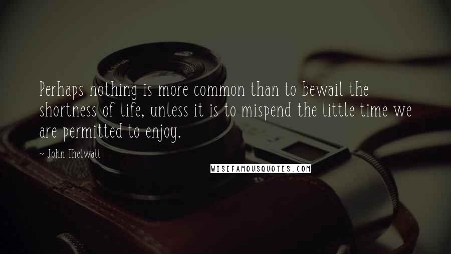 John Thelwall Quotes: Perhaps nothing is more common than to bewail the shortness of life, unless it is to mispend the little time we are permitted to enjoy.