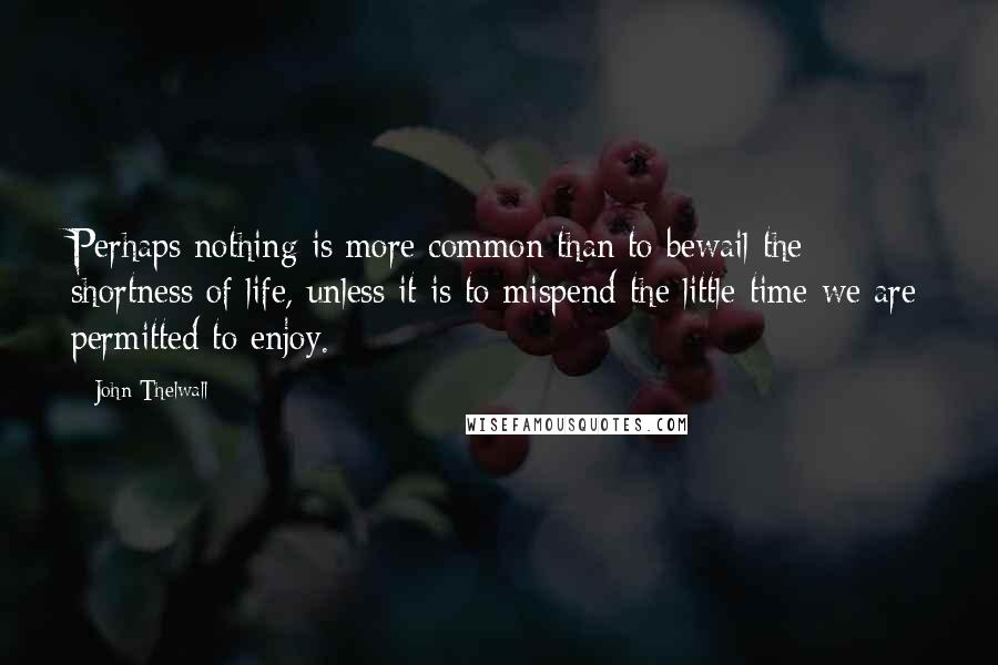 John Thelwall Quotes: Perhaps nothing is more common than to bewail the shortness of life, unless it is to mispend the little time we are permitted to enjoy.