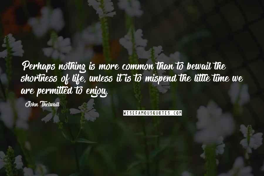 John Thelwall Quotes: Perhaps nothing is more common than to bewail the shortness of life, unless it is to mispend the little time we are permitted to enjoy.