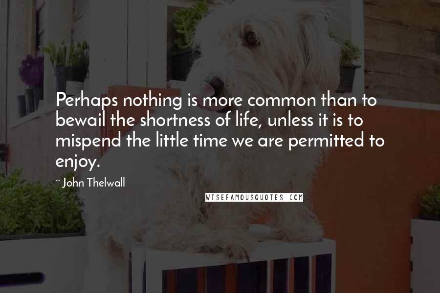 John Thelwall Quotes: Perhaps nothing is more common than to bewail the shortness of life, unless it is to mispend the little time we are permitted to enjoy.