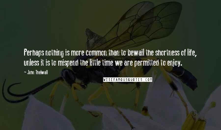 John Thelwall Quotes: Perhaps nothing is more common than to bewail the shortness of life, unless it is to mispend the little time we are permitted to enjoy.