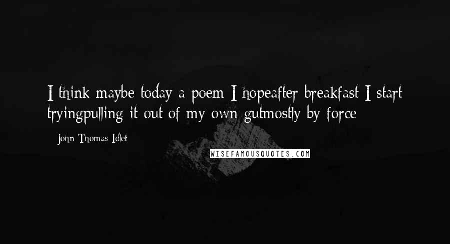 John Thomas Idlet Quotes: I think maybe today a poem I hopeafter breakfast I start tryingpulling it out of my own gutmostly by force