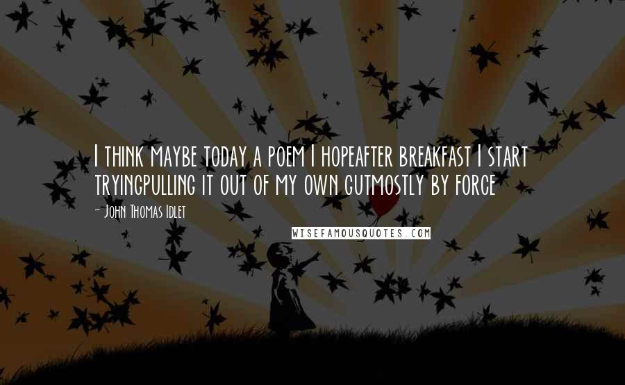 John Thomas Idlet Quotes: I think maybe today a poem I hopeafter breakfast I start tryingpulling it out of my own gutmostly by force