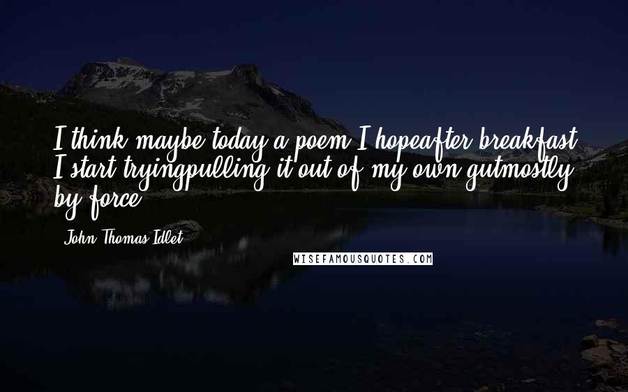 John Thomas Idlet Quotes: I think maybe today a poem I hopeafter breakfast I start tryingpulling it out of my own gutmostly by force