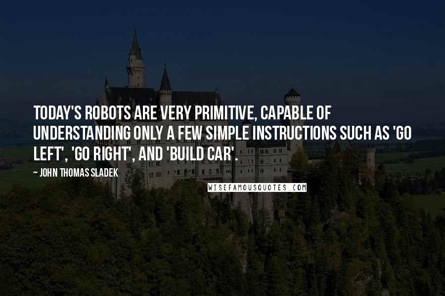 John Thomas Sladek Quotes: Today's robots are very primitive, capable of understanding only a few simple instructions such as 'go left', 'go right', and 'build car'.