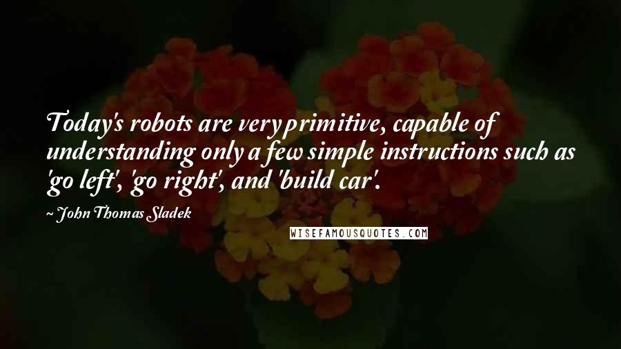 John Thomas Sladek Quotes: Today's robots are very primitive, capable of understanding only a few simple instructions such as 'go left', 'go right', and 'build car'.