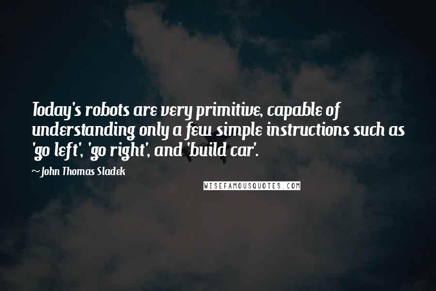 John Thomas Sladek Quotes: Today's robots are very primitive, capable of understanding only a few simple instructions such as 'go left', 'go right', and 'build car'.