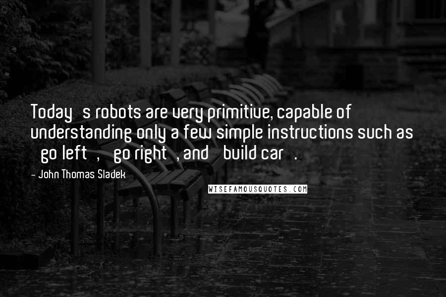 John Thomas Sladek Quotes: Today's robots are very primitive, capable of understanding only a few simple instructions such as 'go left', 'go right', and 'build car'.