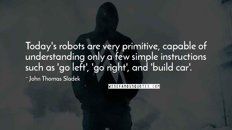 John Thomas Sladek Quotes: Today's robots are very primitive, capable of understanding only a few simple instructions such as 'go left', 'go right', and 'build car'.