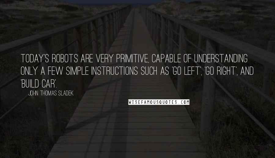 John Thomas Sladek Quotes: Today's robots are very primitive, capable of understanding only a few simple instructions such as 'go left', 'go right', and 'build car'.