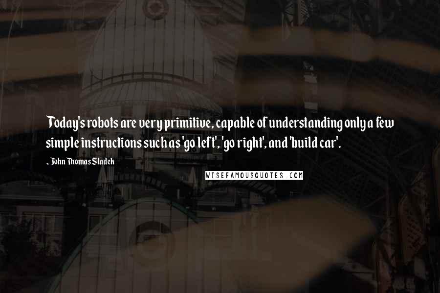 John Thomas Sladek Quotes: Today's robots are very primitive, capable of understanding only a few simple instructions such as 'go left', 'go right', and 'build car'.