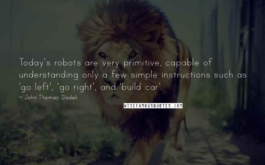 John Thomas Sladek Quotes: Today's robots are very primitive, capable of understanding only a few simple instructions such as 'go left', 'go right', and 'build car'.