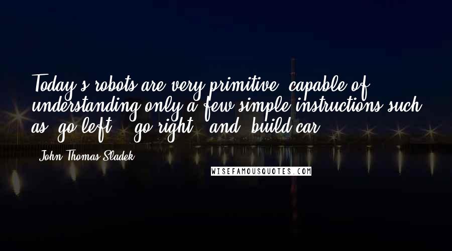 John Thomas Sladek Quotes: Today's robots are very primitive, capable of understanding only a few simple instructions such as 'go left', 'go right', and 'build car'.