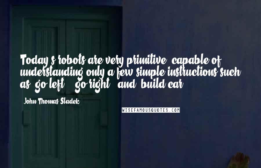 John Thomas Sladek Quotes: Today's robots are very primitive, capable of understanding only a few simple instructions such as 'go left', 'go right', and 'build car'.