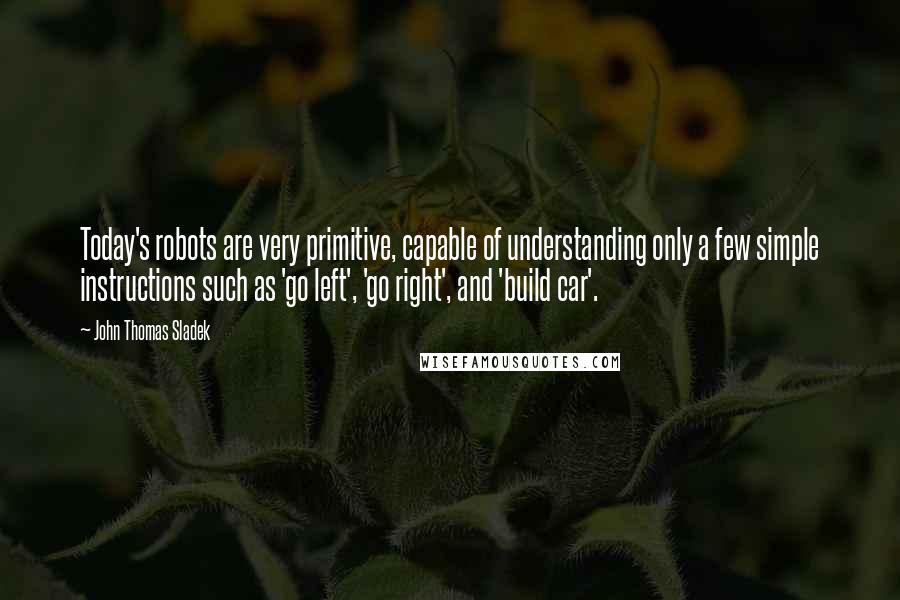 John Thomas Sladek Quotes: Today's robots are very primitive, capable of understanding only a few simple instructions such as 'go left', 'go right', and 'build car'.