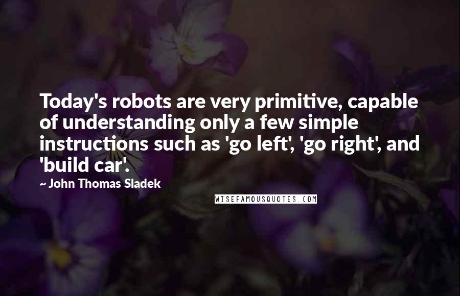 John Thomas Sladek Quotes: Today's robots are very primitive, capable of understanding only a few simple instructions such as 'go left', 'go right', and 'build car'.