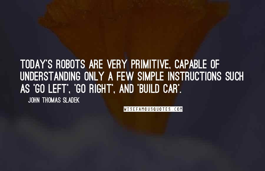 John Thomas Sladek Quotes: Today's robots are very primitive, capable of understanding only a few simple instructions such as 'go left', 'go right', and 'build car'.