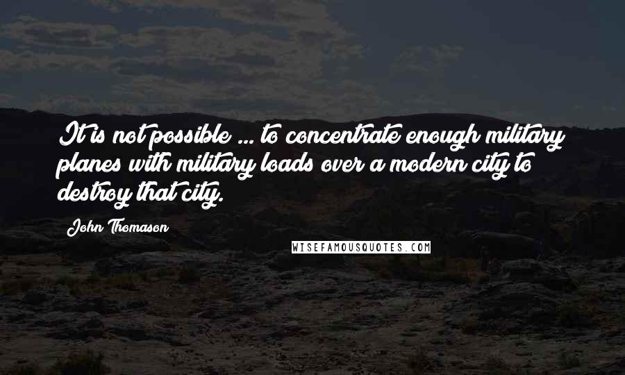 John Thomason Quotes: It is not possible ... to concentrate enough military planes with military loads over a modern city to destroy that city.