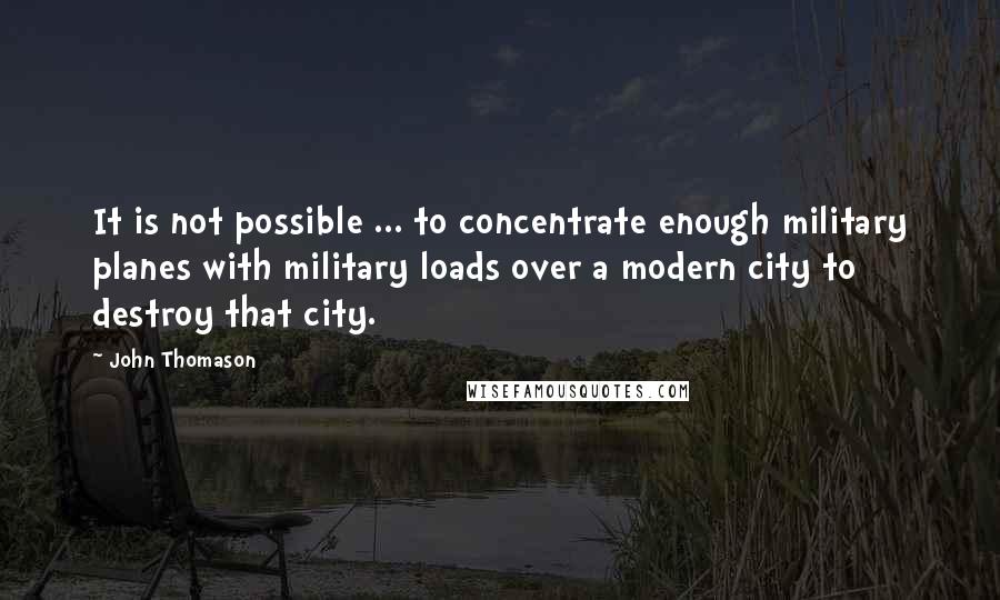 John Thomason Quotes: It is not possible ... to concentrate enough military planes with military loads over a modern city to destroy that city.