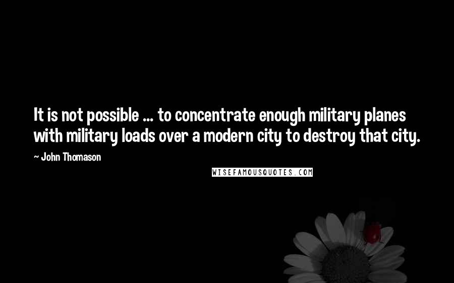 John Thomason Quotes: It is not possible ... to concentrate enough military planes with military loads over a modern city to destroy that city.