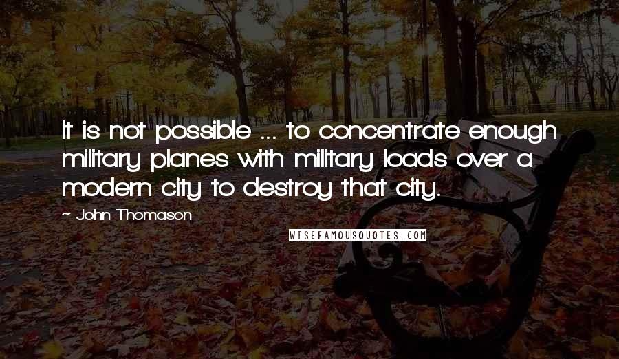 John Thomason Quotes: It is not possible ... to concentrate enough military planes with military loads over a modern city to destroy that city.