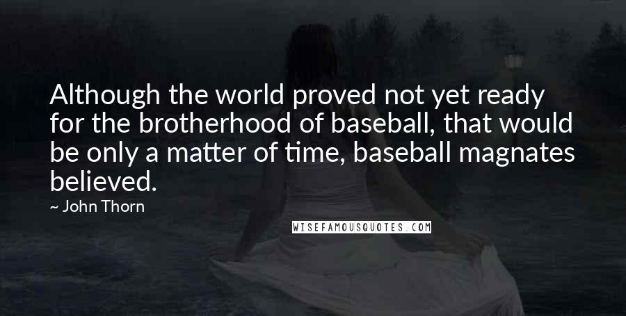 John Thorn Quotes: Although the world proved not yet ready for the brotherhood of baseball, that would be only a matter of time, baseball magnates believed.