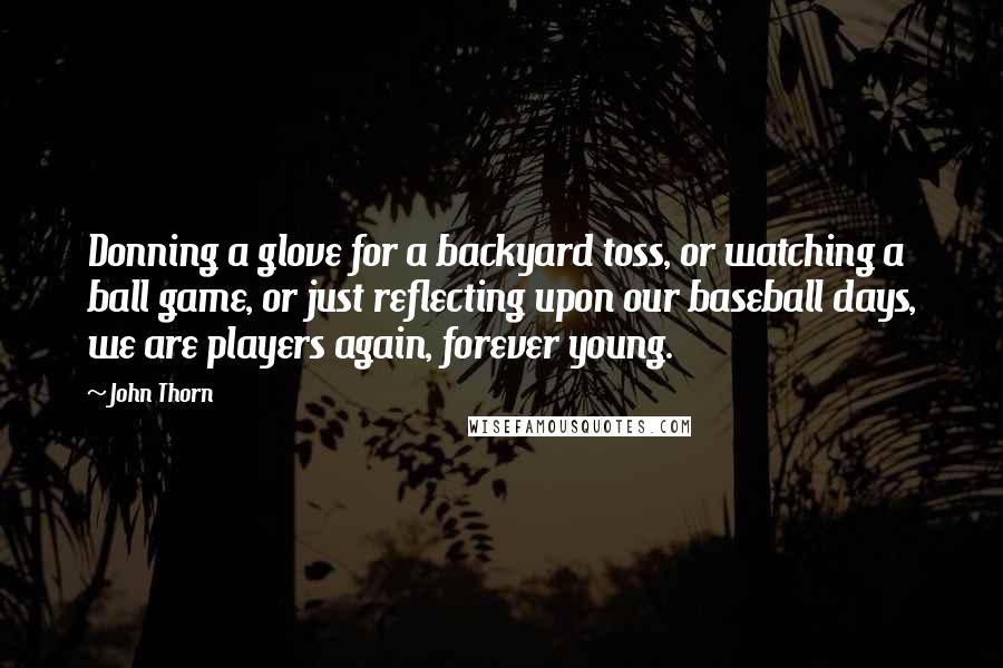 John Thorn Quotes: Donning a glove for a backyard toss, or watching a ball game, or just reflecting upon our baseball days, we are players again, forever young.