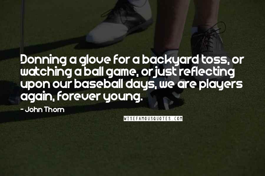 John Thorn Quotes: Donning a glove for a backyard toss, or watching a ball game, or just reflecting upon our baseball days, we are players again, forever young.