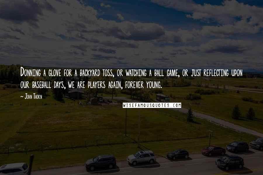 John Thorn Quotes: Donning a glove for a backyard toss, or watching a ball game, or just reflecting upon our baseball days, we are players again, forever young.