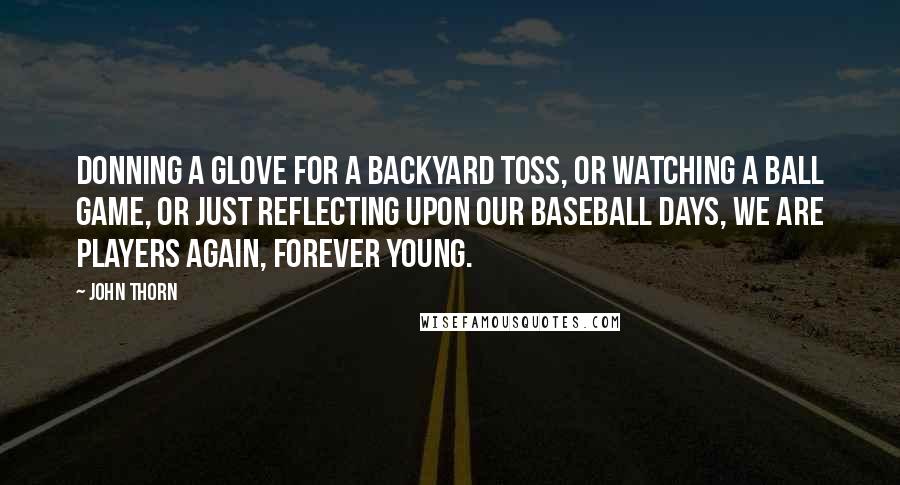 John Thorn Quotes: Donning a glove for a backyard toss, or watching a ball game, or just reflecting upon our baseball days, we are players again, forever young.