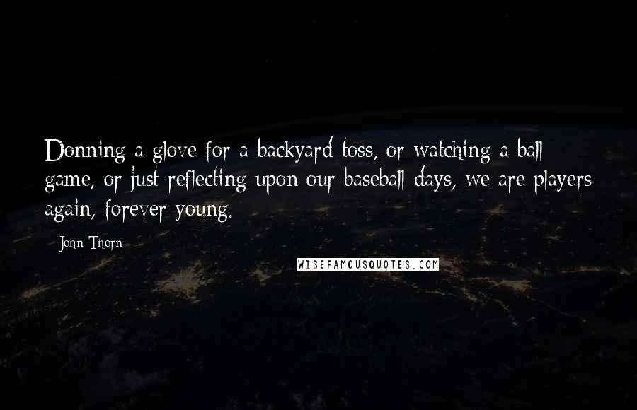 John Thorn Quotes: Donning a glove for a backyard toss, or watching a ball game, or just reflecting upon our baseball days, we are players again, forever young.