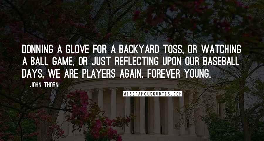 John Thorn Quotes: Donning a glove for a backyard toss, or watching a ball game, or just reflecting upon our baseball days, we are players again, forever young.