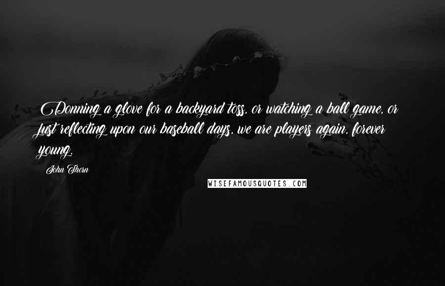 John Thorn Quotes: Donning a glove for a backyard toss, or watching a ball game, or just reflecting upon our baseball days, we are players again, forever young.