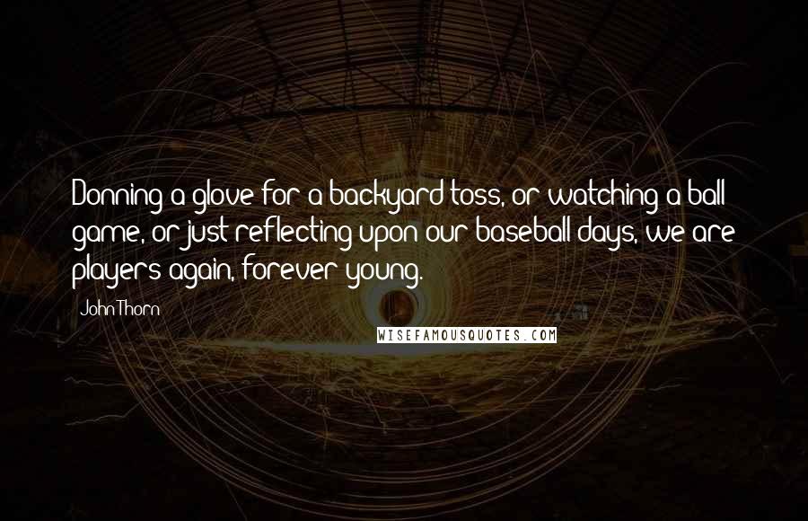 John Thorn Quotes: Donning a glove for a backyard toss, or watching a ball game, or just reflecting upon our baseball days, we are players again, forever young.
