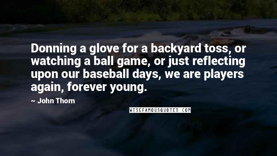 John Thorn Quotes: Donning a glove for a backyard toss, or watching a ball game, or just reflecting upon our baseball days, we are players again, forever young.