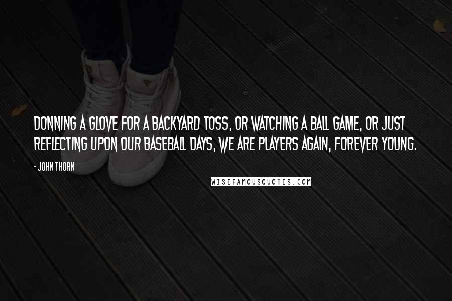 John Thorn Quotes: Donning a glove for a backyard toss, or watching a ball game, or just reflecting upon our baseball days, we are players again, forever young.