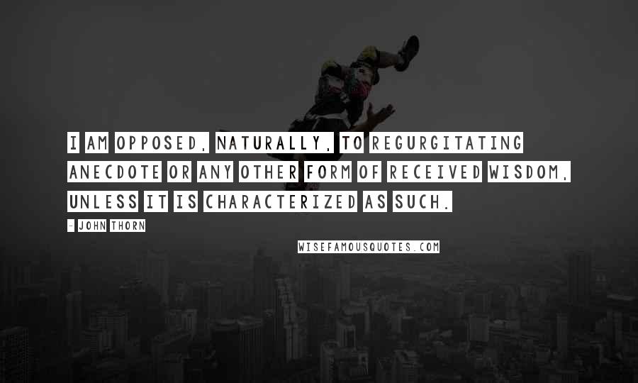 John Thorn Quotes: I am opposed, naturally, to regurgitating anecdote or any other form of received wisdom, unless it is characterized as such.