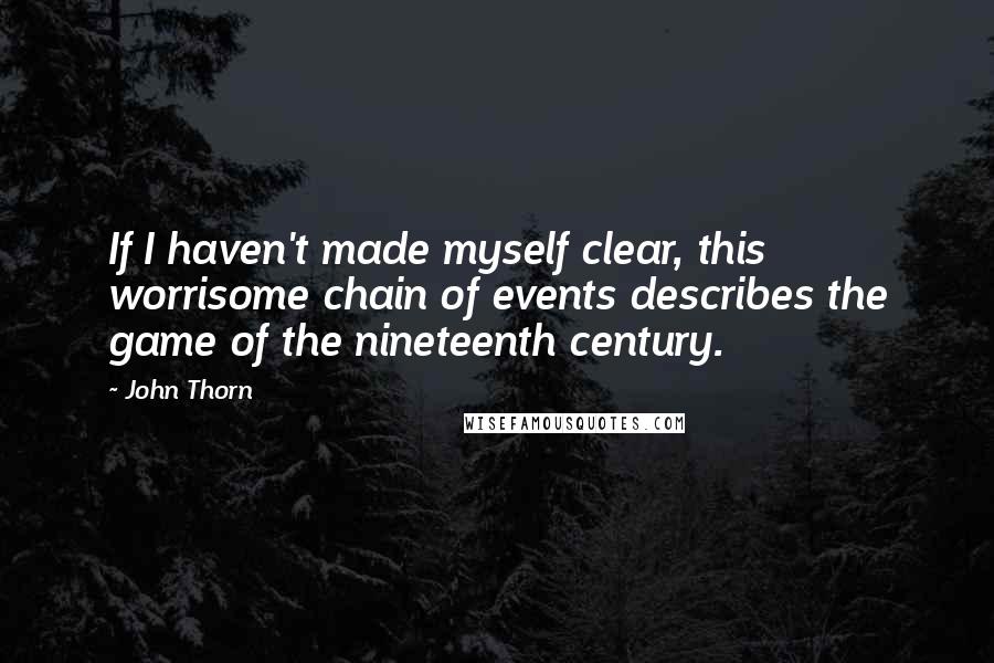 John Thorn Quotes: If I haven't made myself clear, this worrisome chain of events describes the game of the nineteenth century.