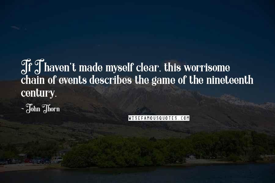 John Thorn Quotes: If I haven't made myself clear, this worrisome chain of events describes the game of the nineteenth century.