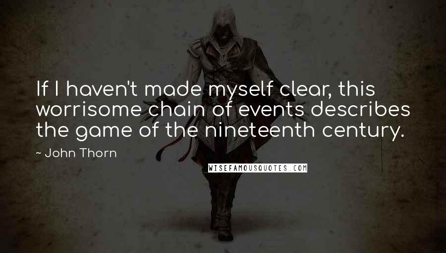 John Thorn Quotes: If I haven't made myself clear, this worrisome chain of events describes the game of the nineteenth century.