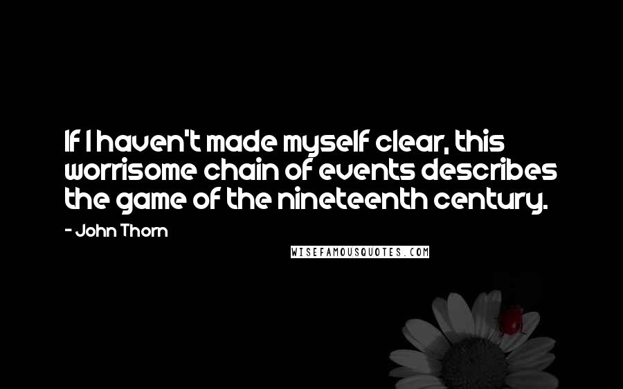 John Thorn Quotes: If I haven't made myself clear, this worrisome chain of events describes the game of the nineteenth century.