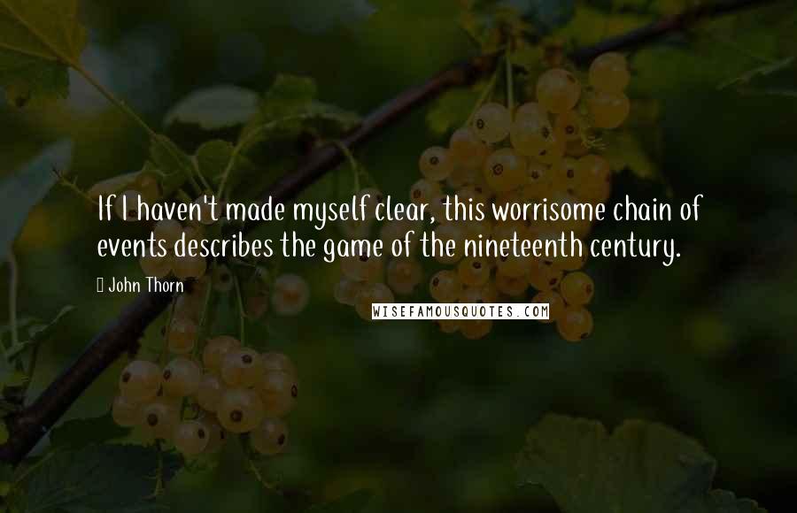 John Thorn Quotes: If I haven't made myself clear, this worrisome chain of events describes the game of the nineteenth century.