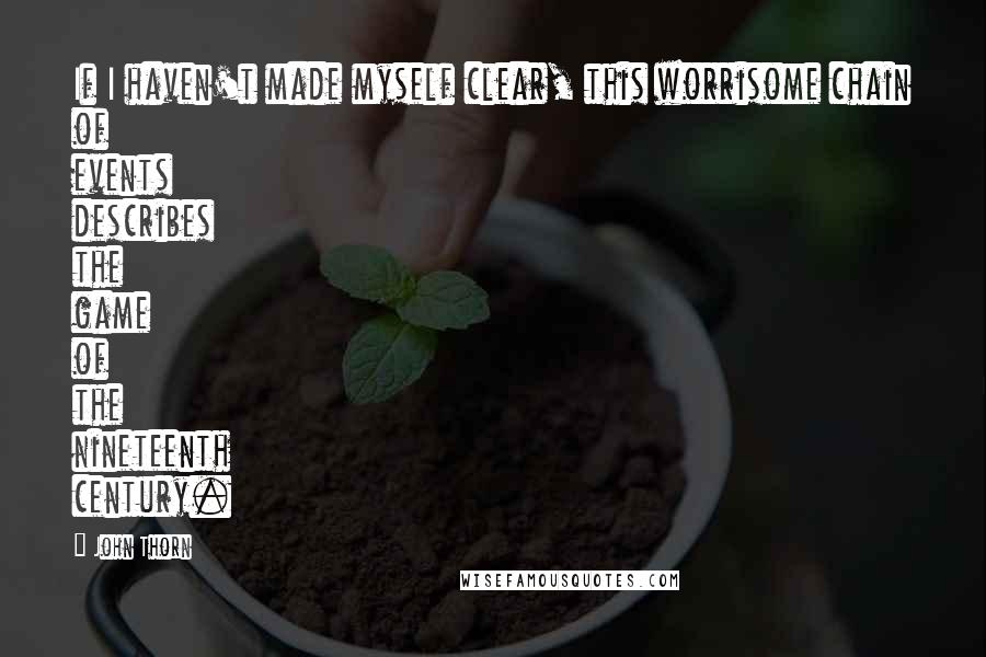 John Thorn Quotes: If I haven't made myself clear, this worrisome chain of events describes the game of the nineteenth century.