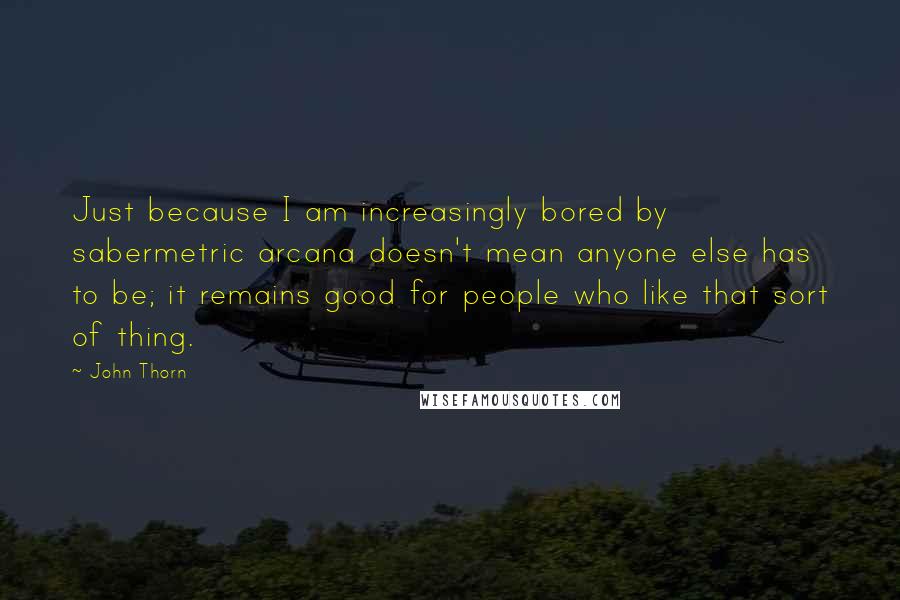 John Thorn Quotes: Just because I am increasingly bored by sabermetric arcana doesn't mean anyone else has to be; it remains good for people who like that sort of thing.