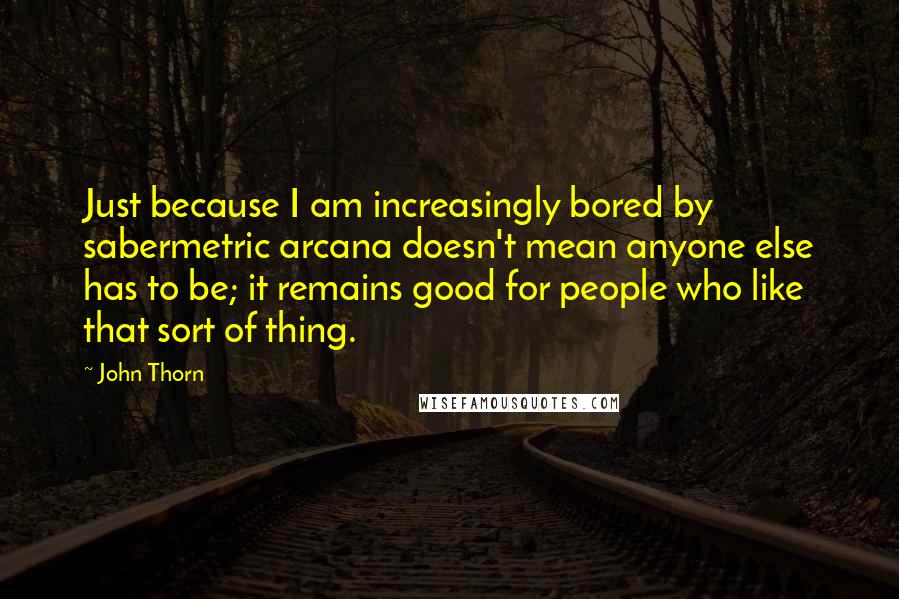 John Thorn Quotes: Just because I am increasingly bored by sabermetric arcana doesn't mean anyone else has to be; it remains good for people who like that sort of thing.