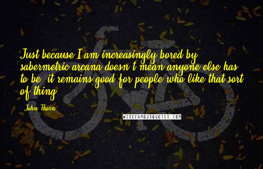 John Thorn Quotes: Just because I am increasingly bored by sabermetric arcana doesn't mean anyone else has to be; it remains good for people who like that sort of thing.