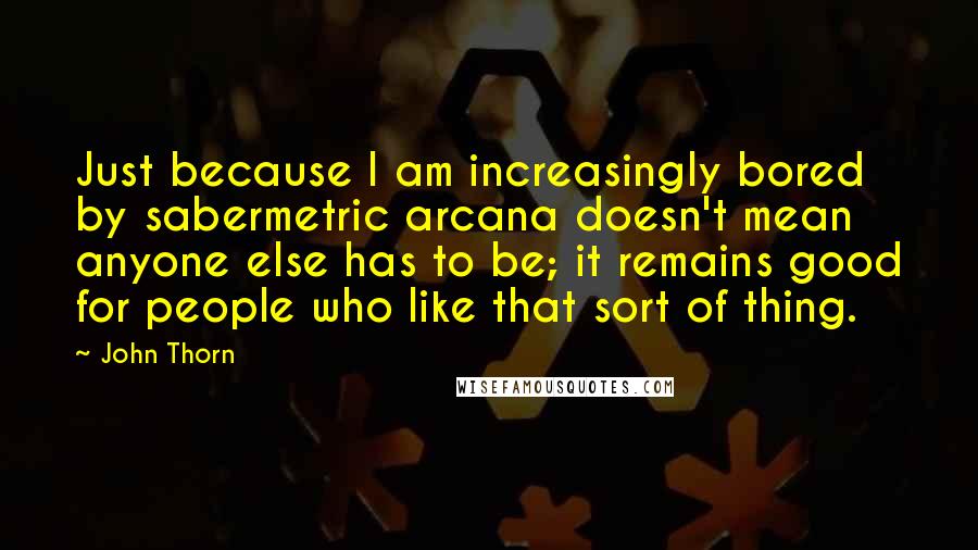 John Thorn Quotes: Just because I am increasingly bored by sabermetric arcana doesn't mean anyone else has to be; it remains good for people who like that sort of thing.